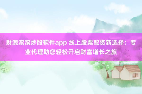 财源滚滚炒股软件app 线上股票配资新选择:专业代理助您轻松开启财富增长之旅