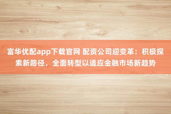 富华优配app下载官网 配资公司迎变革:积极探索新路径,全面转型以适应金融市场新趋势