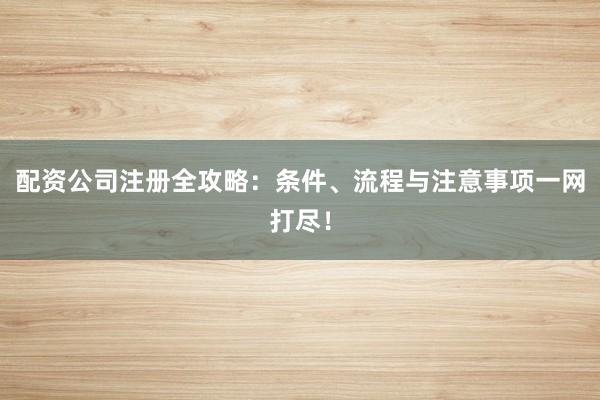 配资公司注册全攻略：条件、流程与注意事项一网打尽！
