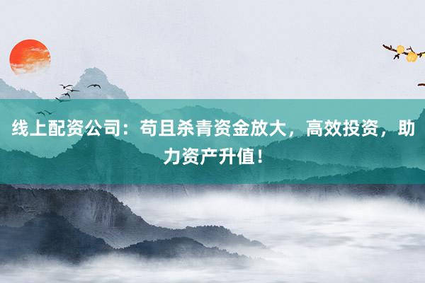 线上配资公司:苟且杀青资金放大,高效投资,助力资产升值!