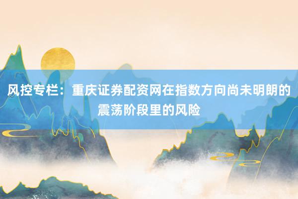 风控专栏:重庆证券配资网在指数方向尚未明朗的震荡阶段里的风险