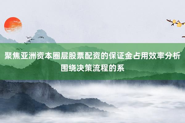 聚焦亚洲资本圈层股票配资的保证金占用效率分析围绕决策流程的系
