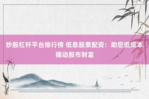 炒股杠杆平台排行榜 低息股票配资：助您低成本撬动股市财富