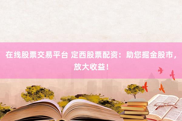 在线股票交易平台 定西股票配资：助您掘金股市，放大收益！
