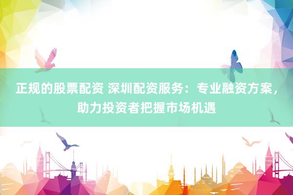 正规的股票配资 深圳配资服务:专业融资方案,助力投资者把握市场机遇