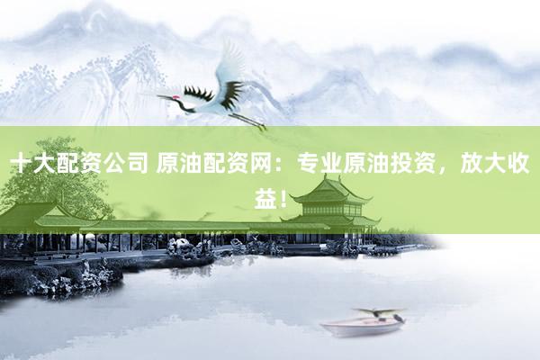 十大配资公司 原油配资网:专业原油投资,放大收益!