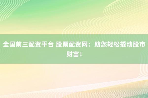 全国前三配资平台 股票配资网:助您轻松撬动股市财富!