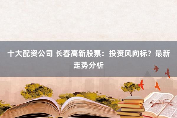 十大配资公司 长春高新股票:投资风向标?最新走势分析