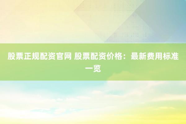 股票正规配资官网 股票配资价格：最新费用标准一览