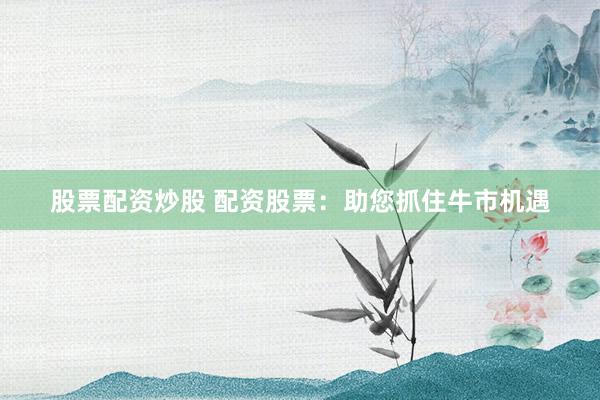 股票配资炒股 配资股票：助您抓住牛市机遇