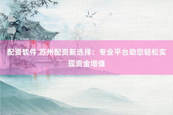 配资软件 苏州配资新选择：专业平台助您轻松实现资金增值