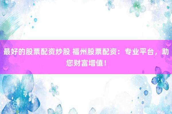 最好的股票配资炒股 福州股票配资：专业平台，助您财富增值！