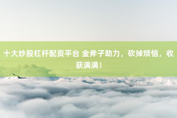 十大炒股杠杆配资平台 金斧子助力,砍掉烦恼,收获满满!