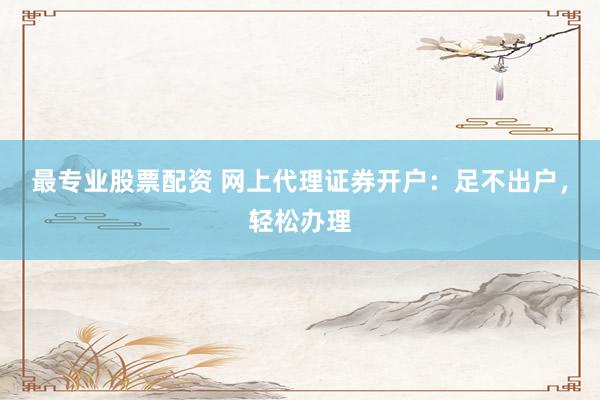 最专业股票配资 网上代理证券开户：足不出户，轻松办理