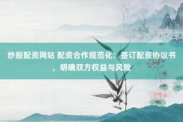 炒股配资网站 配资合作规范化：签订配资协议书，明确双方权益与风险