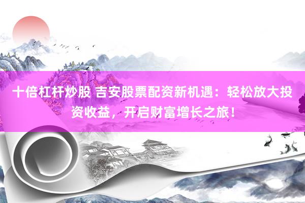 十倍杠杆炒股 吉安股票配资新机遇：轻松放大投资收益，开启财富增长之旅！