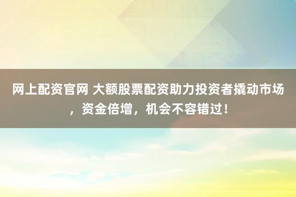 网上配资官网 大额股票配资助力投资者撬动市场，资金倍增，机会不容错过！