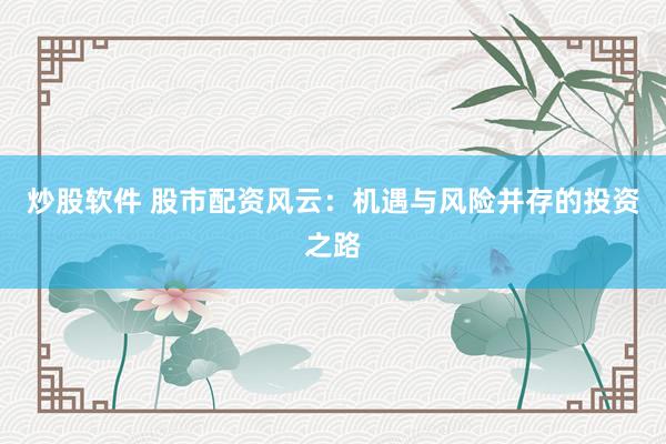 炒股软件 股市配资风云:机遇与风险并存的投资之路