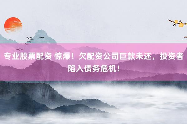 专业股票配资 惊爆！欠配资公司巨款未还，投资者陷入债务危机！