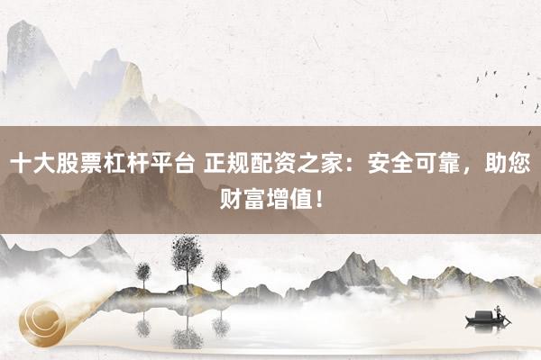 十大股票杠杆平台 正规配资之家：安全可靠，助您财富增值！