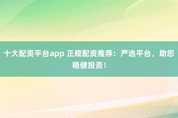 十大配资平台app 正规配资推荐：严选平台，助您稳健投资！