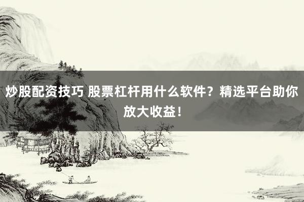 炒股配资技巧 股票杠杆用什么软件？精选平台助你放大收益！
