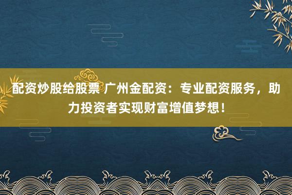 配资炒股给股票 广州金配资：专业配资服务，助力投资者实现财富增值梦想！