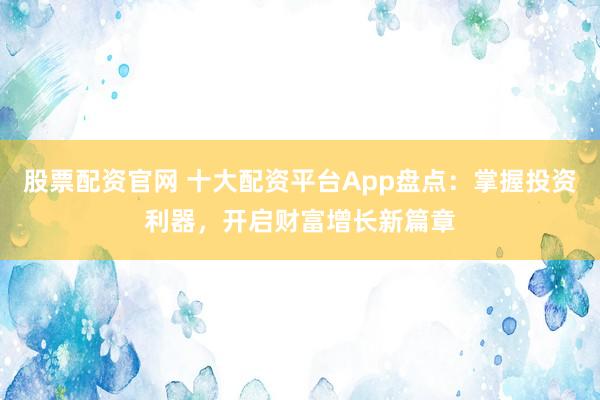 股票配资官网 十大配资平台App盘点：掌握投资利器，开启财富增长新篇章