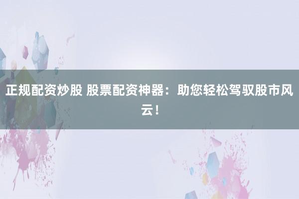 正规配资炒股 股票配资神器：助您轻松驾驭股市风云！