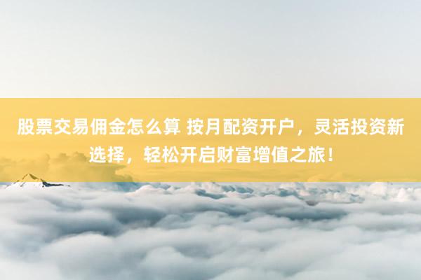 股票交易佣金怎么算 按月配资开户，灵活投资新选择，轻松开启财富增值之旅！