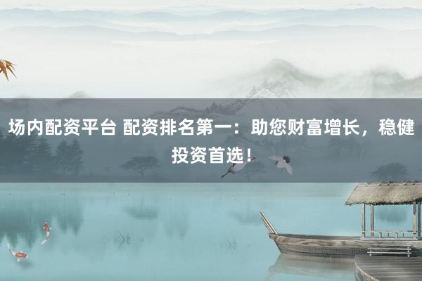 场内配资平台 配资排名第一：助您财富增长，稳健投资首选！