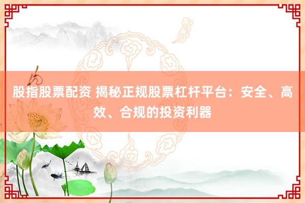 股指股票配资 揭秘正规股票杠杆平台：安全、高效、合规的投资利器
