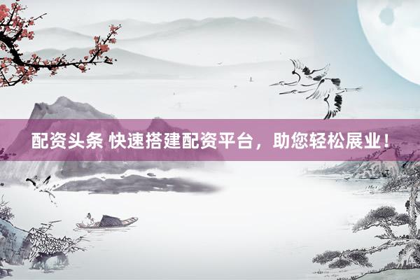 配资头条 快速搭建配资平台，助您轻松展业！