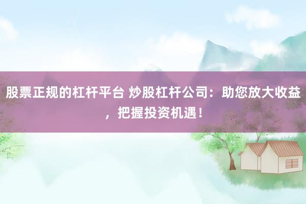 股票正规的杠杆平台 炒股杠杆公司：助您放大收益，把握投资机遇！
