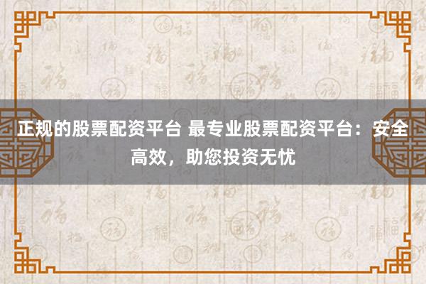 正规的股票配资平台 最专业股票配资平台：安全高效，助您投资无忧
