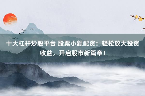 十大杠杆炒股平台 股票小额配资：轻松放大投资收益，开启股市新篇章！