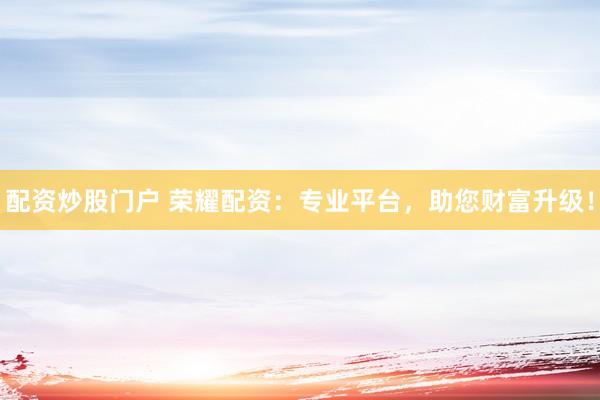 配资炒股门户 荣耀配资：专业平台，助您财富升级！