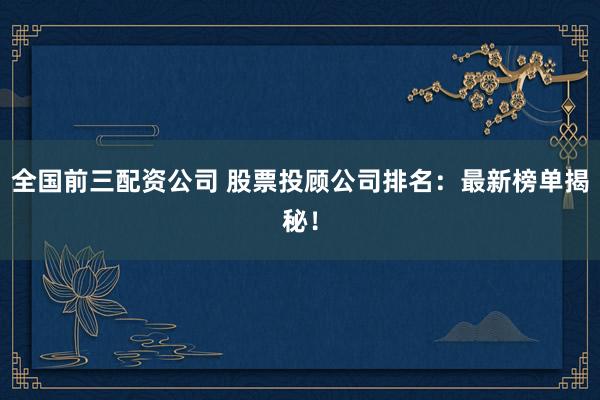 全国前三配资公司 股票投顾公司排名：最新榜单揭秘！