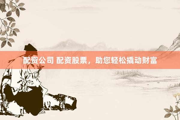 配资公司 配资股票，助您轻松撬动财富