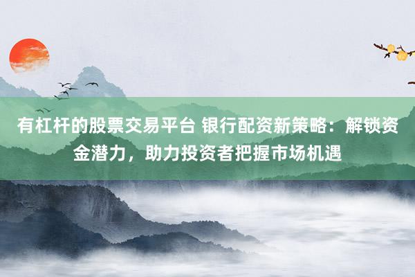有杠杆的股票交易平台 银行配资新策略：解锁资金潜力，助力投资者把握市场机遇