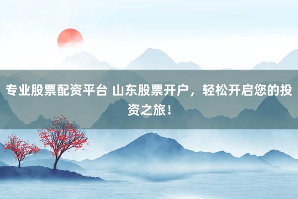 专业股票配资平台 山东股票开户，轻松开启您的投资之旅！