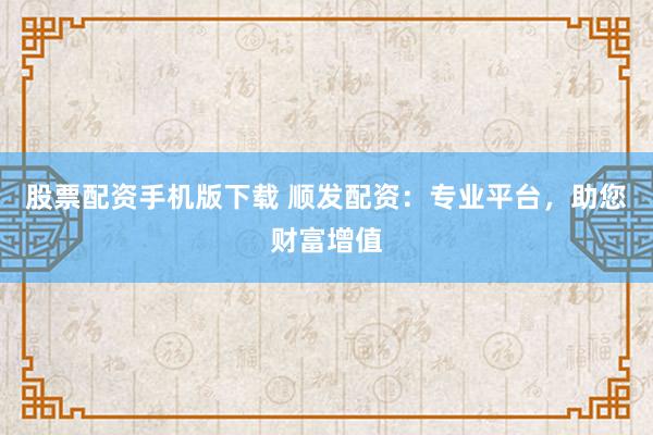 股票配资手机版下载 顺发配资：专业平台，助您财富增值