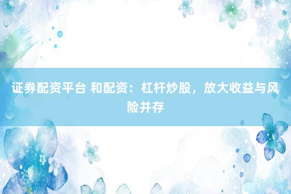 证券配资平台 和配资:杠杆炒股,放大收益与风险并存