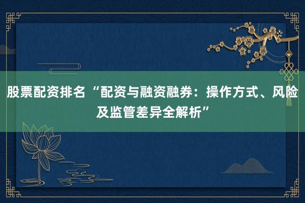 股票配资排名 “配资与融资融券:操作方式、风险及监管差异全解析”