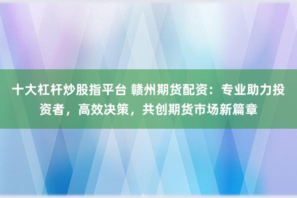 十大杠杆炒股指平台 赣州期货配资：专业助力投资者，高效决策，共创期货市场新篇章