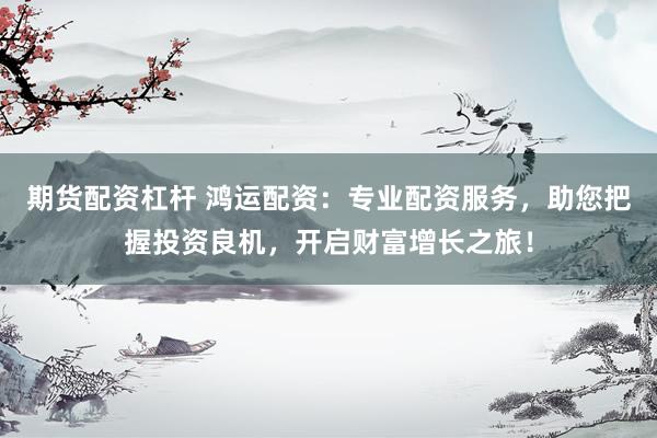期货配资杠杆 鸿运配资：专业配资服务，助您把握投资良机，开启财富增长之旅！