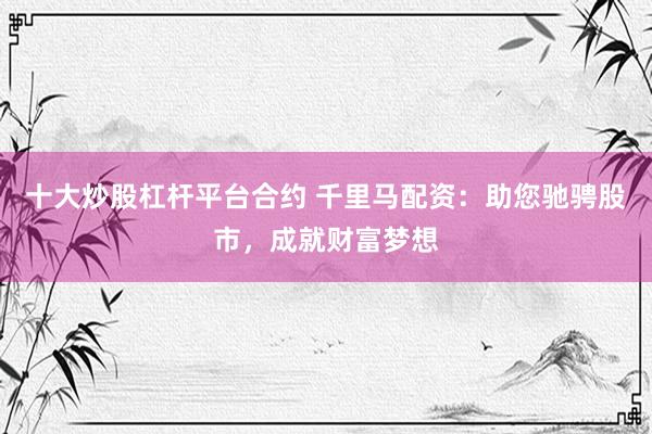 十大炒股杠杆平台合约 千里马配资：助您驰骋股市，成就财富梦想