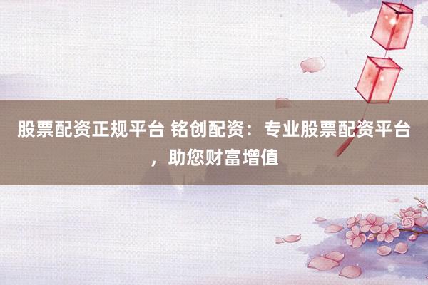 股票配资正规平台 铭创配资：专业股票配资平台，助您财富增值