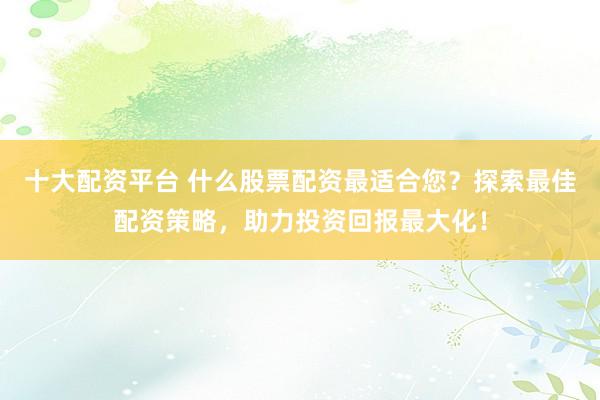十大配资平台 什么股票配资最适合您？探索最佳配资策略，助力投资回报最大化！