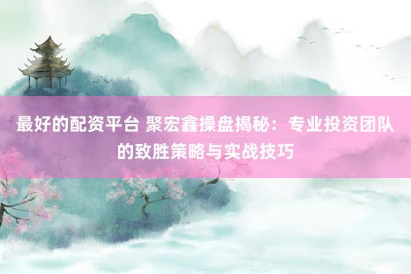 最好的配资平台 聚宏鑫操盘揭秘：专业投资团队的致胜策略与实战技巧